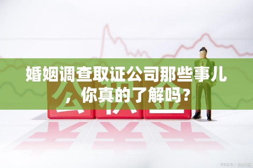 鲤城婚姻调查取证公司那些事儿，你真的了解吗？