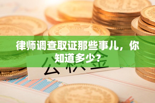 鲤城律师调查取证那些事儿，你知道多少？