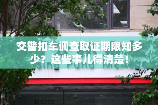 鲤城交警扣车调查取证期限知多少？这些事儿得清楚！