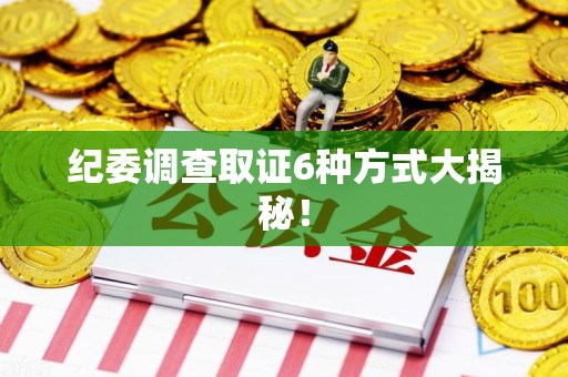鲤城纪委调查取证6种方式大揭秘! 鲤城纪委调查取证6种方式大揭秘!