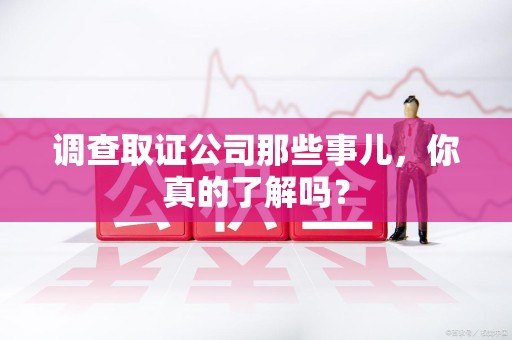 鲤城调查取证公司那些事儿，你真的了解吗？