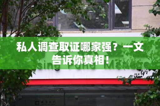鲤城私人调查取证哪家强？一文告诉你真相！