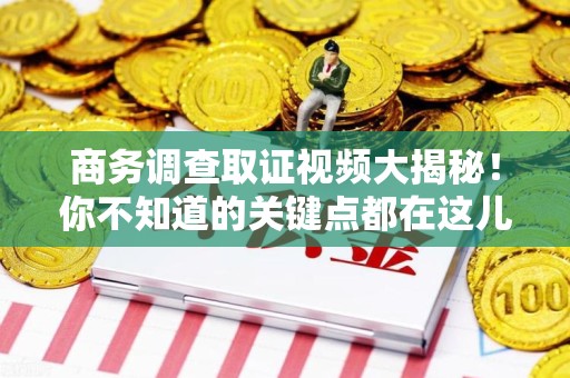 鲤城商务调查取证视频大揭秘！你不知道的关键点都在这儿