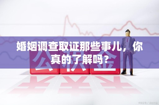 鲤城婚姻调查取证那些事儿，你真的了解吗？